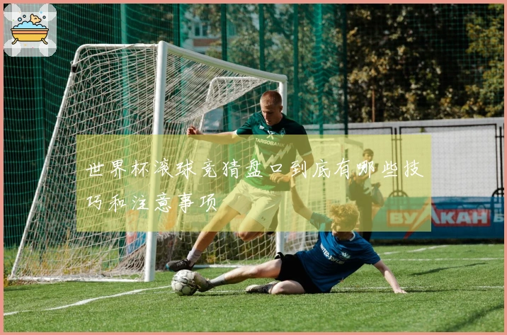 世界杯滚球竞猜盘口到底有哪些技巧和注意事项