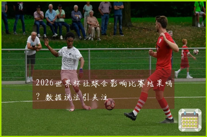 2026世界杯让球会影响比赛结果吗？数据说法引关注