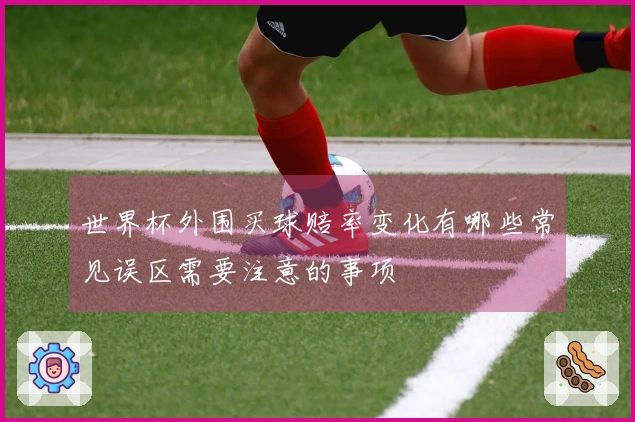 世界杯外围买球赔率变化有哪些常见误区需要注意的事项