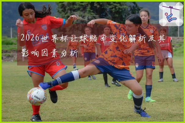2026世界杯让球赔率变化解析及其影响因素分析