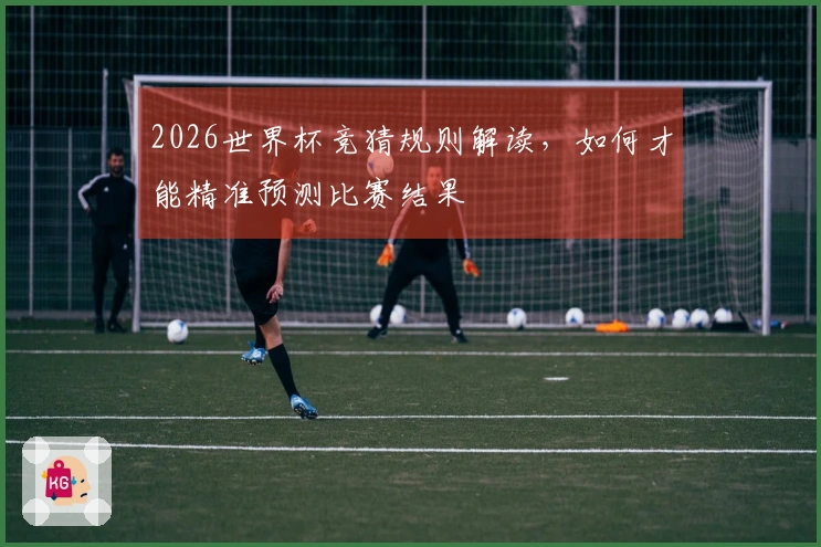 2026世界杯竞猜规则解读，如何才能精准预测比赛结果